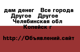 дам денег - Все города Другое » Другое   . Челябинская обл.,Копейск г.